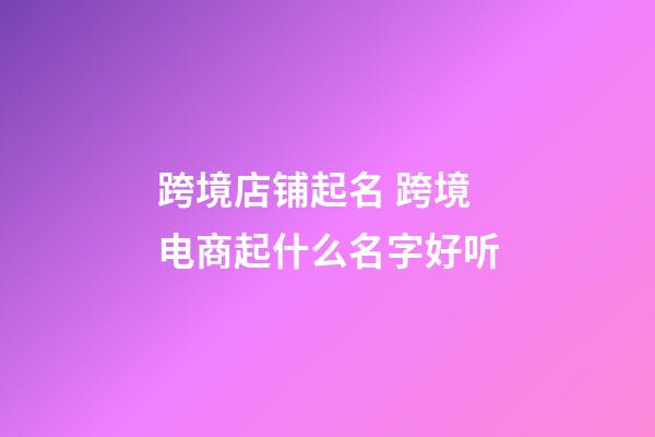 跨境店铺起名 跨境电商起什么名字好听-第1张-店铺起名-玄机派